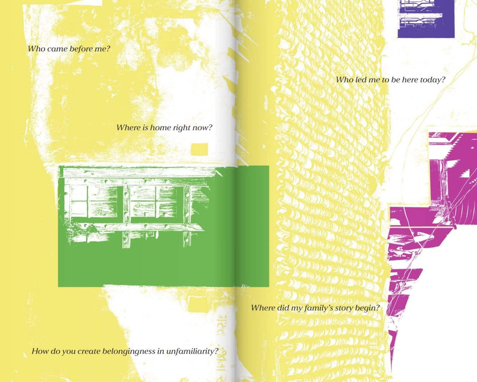 two-page spread with abstract graphic textures in yellow, green, and magenta. Faded outlines of buildings and windows appear in blocks of color. Black text overlays the design, posing reflective questions: “Who came before me?”, “Where is home right now?”, “How do you create belongingness in unfamiliarity?”, “Who led me to be here today?”, and “Where did my family’s story begin?”. The layout combines layered imagery with contemplative typography.